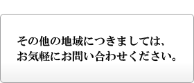 その他の地域につきましては、お気軽にお問い合わせください。